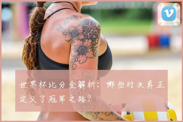 世界杯比分全解析：哪些对决真正定义了冠军之路？