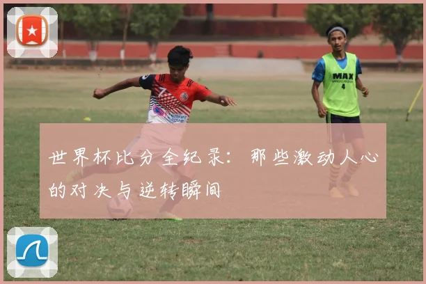 世界杯比分全纪录：那些激动人心的对决与逆转瞬间