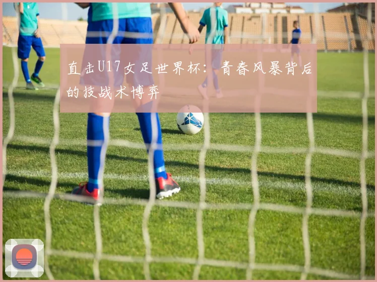 直击U17女足世界杯：青春风暴背后的技战术博弈