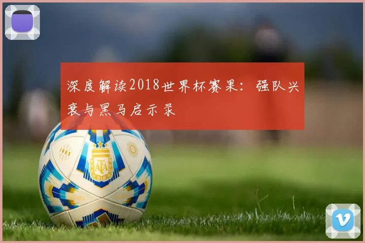 深度解读2018世界杯赛果:强队兴衰与黑马启示录