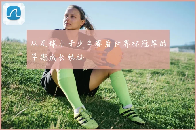从足球小子少年赛看世界杯冠军的早期成长轨迹