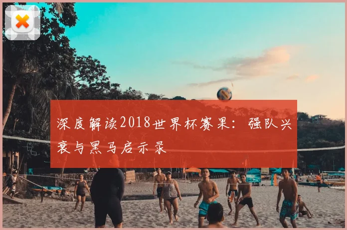 深度解读2018世界杯赛果：强队兴衰与黑马启示录
