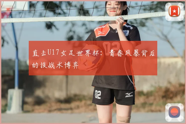 直击U17女足世界杯：青春风暴背后的技战术博弈