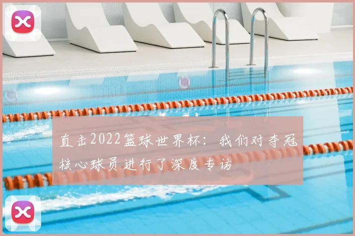 直击2022篮球世界杯:我们对夺冠核心球员进行了深度专访