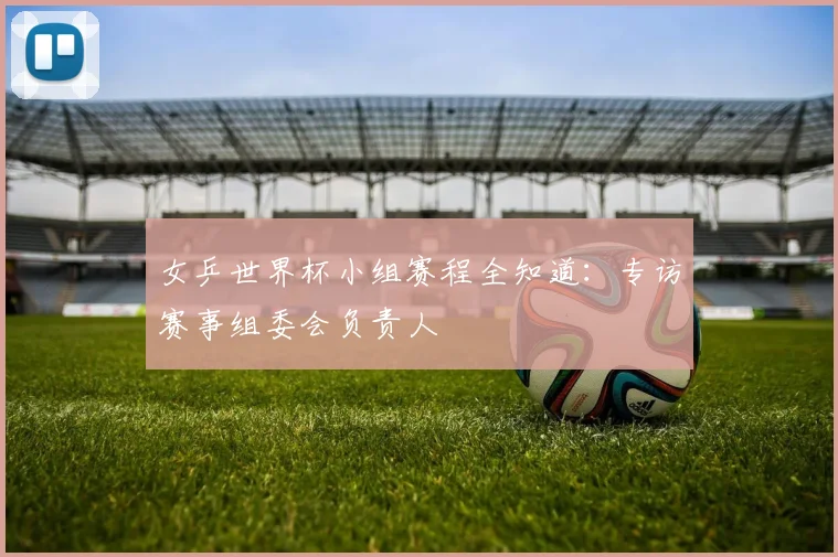 女乒世界杯小组赛程全知道:专访赛事组委会负责人