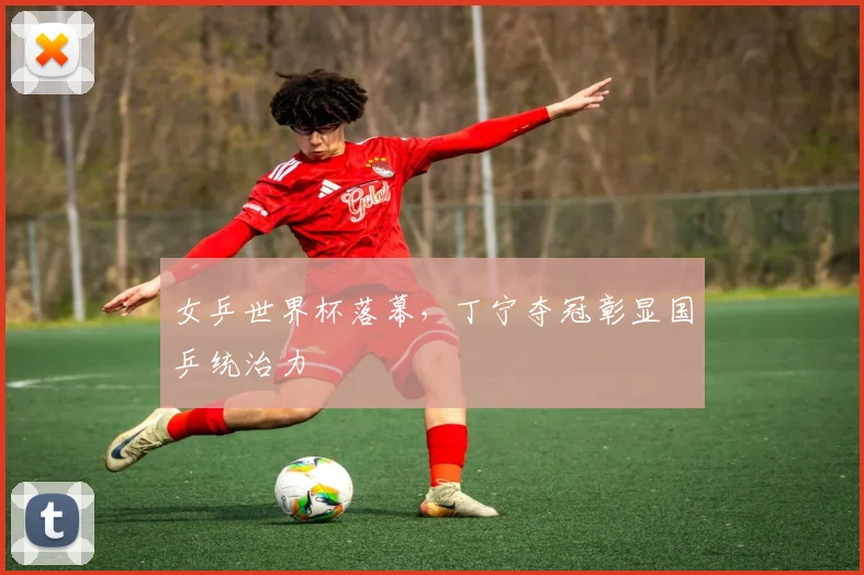 女乒世界杯落幕,丁宁夺冠彰显国乒统治力