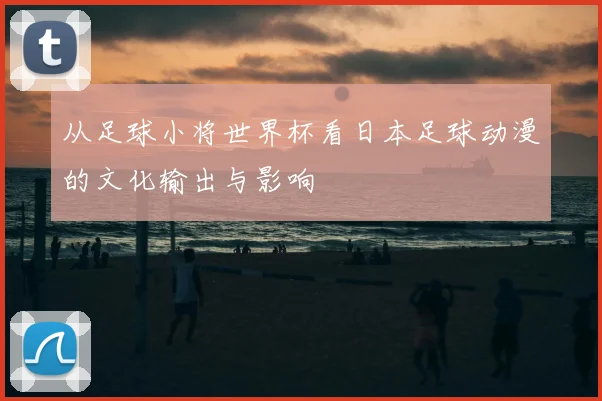 从足球小将世界杯看日本足球动漫的文化输出与影响