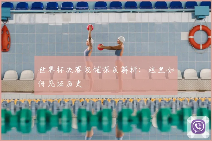 世界杯决赛场馆深度解析:这里如何见证历史