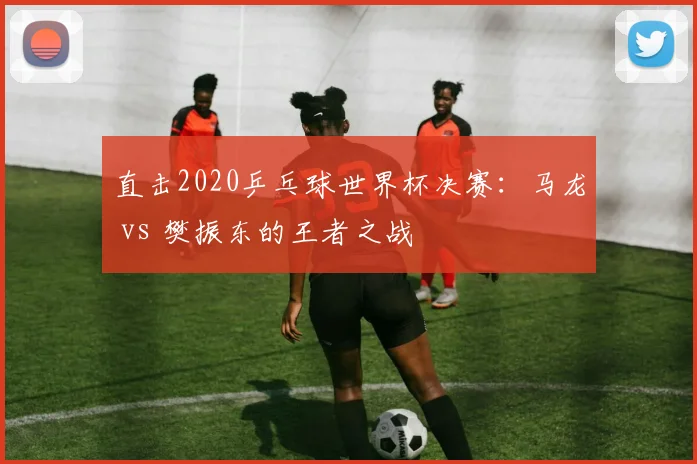 直击2020乒乓球世界杯决赛：马龙 vs 樊振东的王者之战