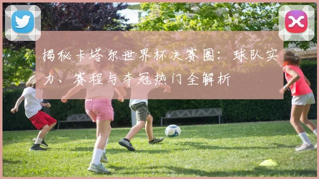 揭秘卡塔尔世界杯决赛圈：球队实力、赛程与夺冠热门全解析