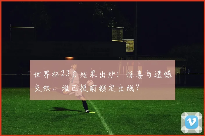 世界杯23日结果出炉：惊喜与遗憾交织，谁已提前锁定出线？