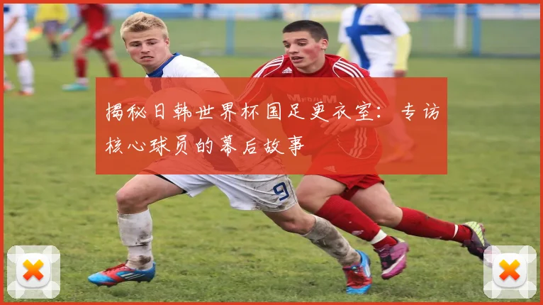 揭秘日韩世界杯国足更衣室：专访核心球员的幕后故事